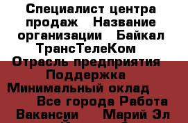 Специалист центра продаж › Название организации ­ Байкал-ТрансТелеКом › Отрасль предприятия ­ Поддержка › Минимальный оклад ­ 20 000 - Все города Работа » Вакансии   . Марий Эл респ.,Йошкар-Ола г.